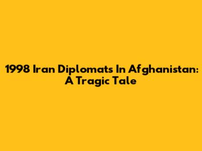 1998 Iran Diplomats In Afghanistan: A Tragic Tale