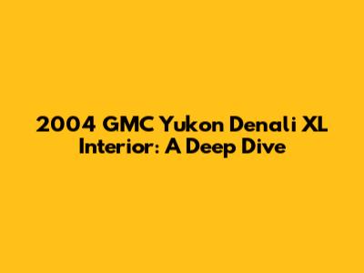 2004 GMC Yukon Denali XL Interior: A Deep Dive