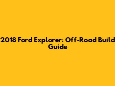 2018 Ford Explorer: Off-Road Build Guide