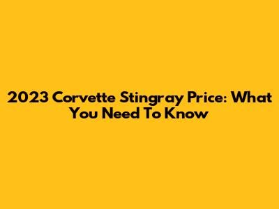 2023 Corvette Stingray Price: What You Need To Know