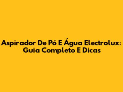 Aspirador De Pó E Água Electrolux: Guia Completo E Dicas
