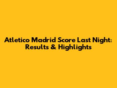 Atletico Madrid Score Last Night: Results & Highlights