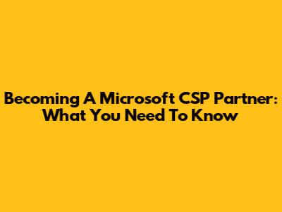 Becoming A Microsoft CSP Partner: What You Need To Know
