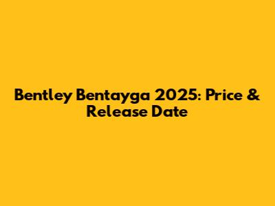 Bentley Bentayga 2025: Price & Release Date
