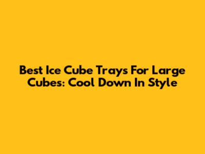 Best Ice Cube Trays For Large Cubes: Cool Down In Style