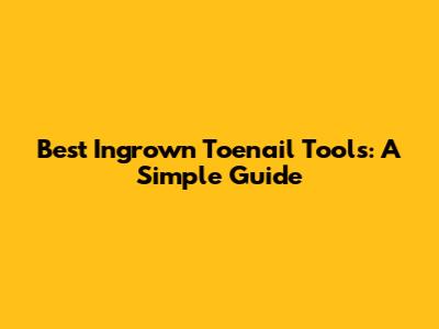 Best Ingrown Toenail Tools: A Simple Guide