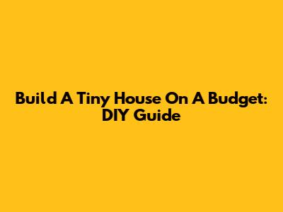 Build A Tiny House On A Budget: DIY Guide