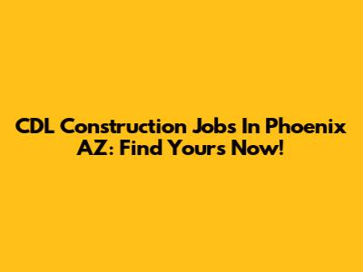 CDL Construction Jobs In Phoenix AZ: Find Yours Now!