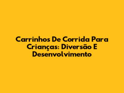 Carrinhos De Corrida Para Crianças: Diversão E Desenvolvimento