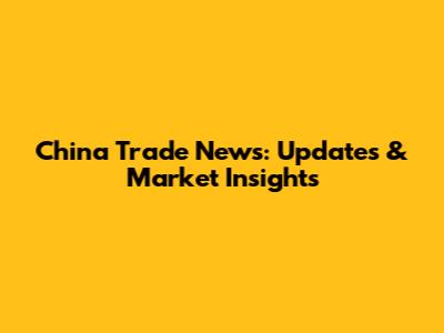 China Trade News: Updates & Market Insights