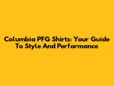 Columbia PFG Shirts: Your Guide To Style And Performance