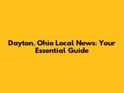 Dayton, Ohio Local News: Your Essential Guide