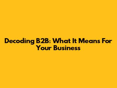 Decoding B2B: What It Means For Your Business