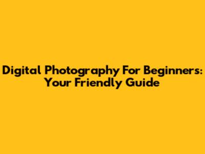 Digital Photography For Beginners: Your Friendly Guide