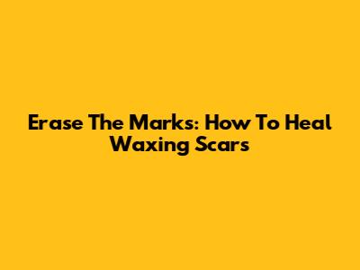 Erase The Marks: How To Heal Waxing Scars