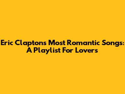 Eric Clapton's Most Romantic Songs: A Playlist For Lovers