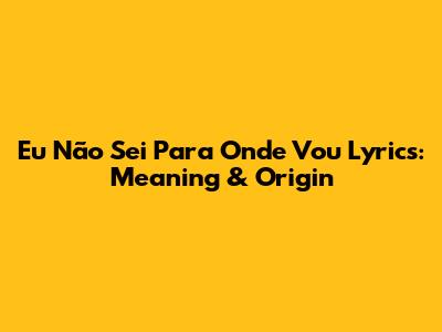 Eu Não Sei Para Onde Vou Lyrics: Meaning & Origin