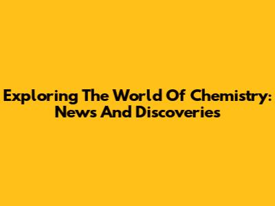 Exploring The World Of Chemistry: News And Discoveries