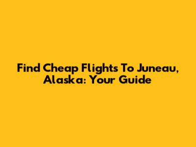 Find Cheap Flights To Juneau, Alaska: Your Guide