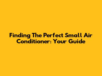 Finding The Perfect Small Air Conditioner: Your Guide