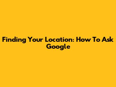 Finding Your Location: How To Ask Google