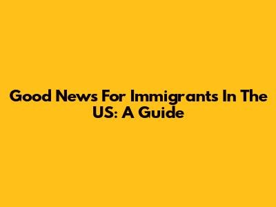 Good News For Immigrants In The US: A Guide