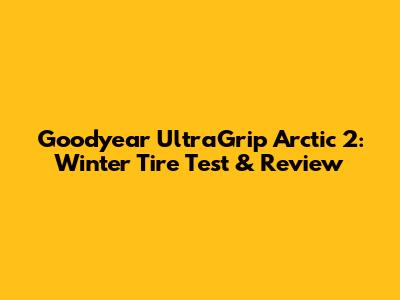 Goodyear UltraGrip Arctic 2: Winter Tire Test & Review