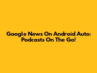 Google News On Android Auto: Podcasts On The Go!