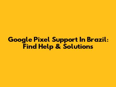 Google Pixel Support In Brazil: Find Help & Solutions