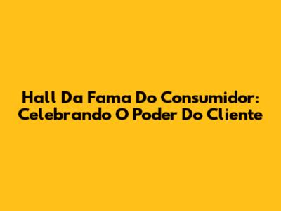 Hall Da Fama Do Consumidor: Celebrando O Poder Do Cliente