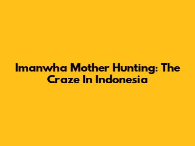 Imanwha Mother Hunting: The Craze In Indonesia