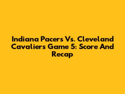 Indiana Pacers Vs. Cleveland Cavaliers Game 5: Score And Recap