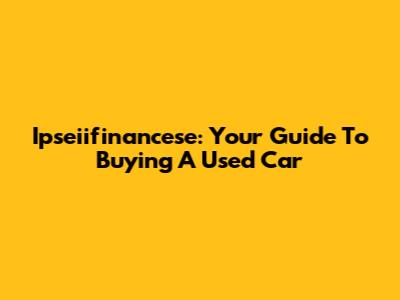 Ipseiifinancese: Your Guide To Buying A Used Car