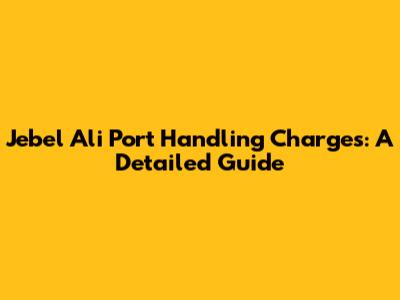 Jebel Ali Port Handling Charges: A Detailed Guide