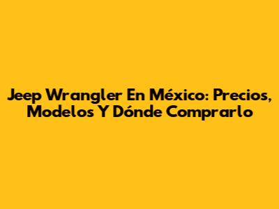 Jeep Wrangler En México: Precios, Modelos Y Dónde Comprarlo