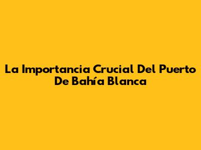 La Importancia Crucial Del Puerto De Bahía Blanca