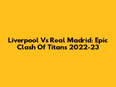 Liverpool Vs Real Madrid: Epic Clash Of Titans 2022-23