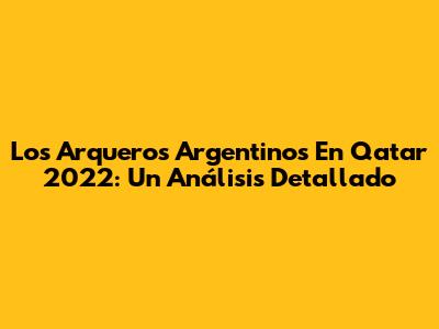 Los Arqueros Argentinos En Qatar 2022: Un Análisis Detallado