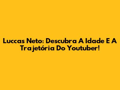 Luccas Neto: Descubra A Idade E A Trajetória Do Youtuber!