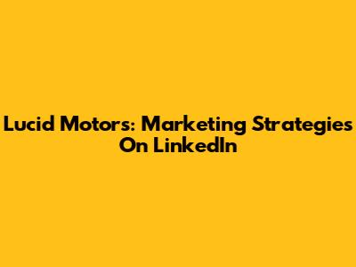 Lucid Motors: Marketing Strategies On LinkedIn
