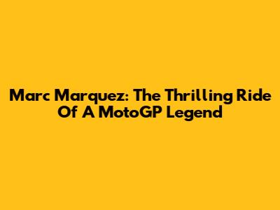 Marc Marquez: The Thrilling Ride Of A MotoGP Legend