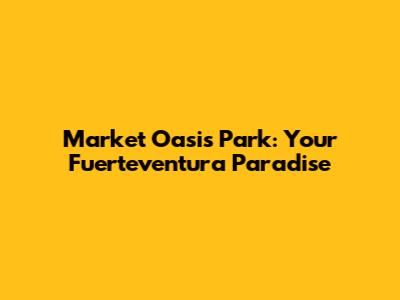 Market Oasis Park: Your Fuerteventura Paradise