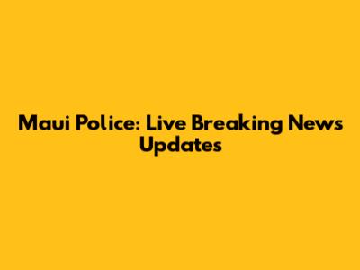 Maui Police: Live Breaking News Updates