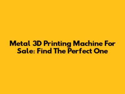 Metal 3D Printing Machine For Sale: Find The Perfect One