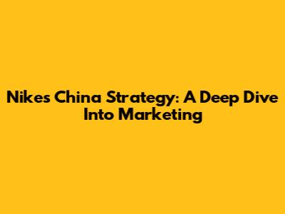 Nike's China Strategy: A Deep Dive Into Marketing