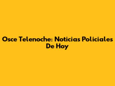 Osce Telenoche: Noticias Policiales De Hoy