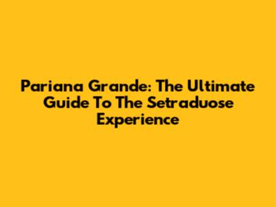 Pariana Grande: The Ultimate Guide To The Setraduose Experience