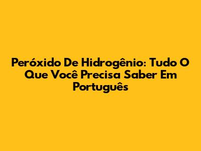 Peróxido De Hidrogênio: Tudo O Que Você Precisa Saber Em Português