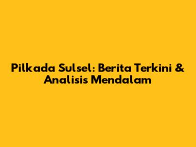 Pilkada Sulsel: Berita Terkini & Analisis Mendalam
