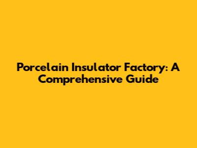 Porcelain Insulator Factory: A Comprehensive Guide